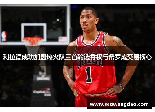 利拉德成功加盟热火队三首轮选秀权与希罗成交易核心