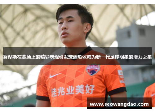 努涅斯在赛场上的精彩表现引发球迷热议成为新一代足球明星的潜力之星