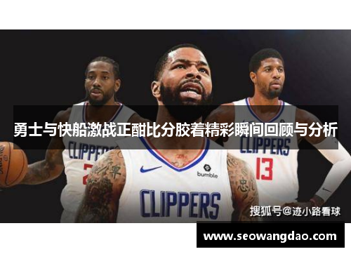 勇士与快船激战正酣比分胶着精彩瞬间回顾与分析