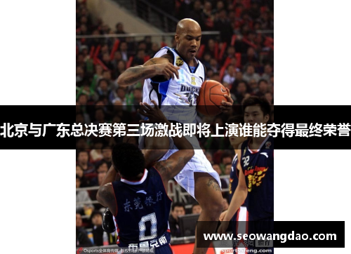 北京与广东总决赛第三场激战即将上演谁能夺得最终荣誉