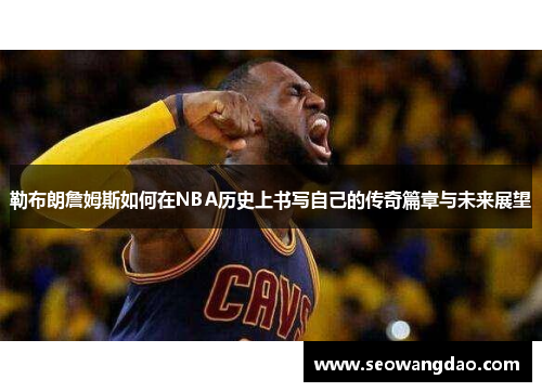 勒布朗詹姆斯如何在NBA历史上书写自己的传奇篇章与未来展望