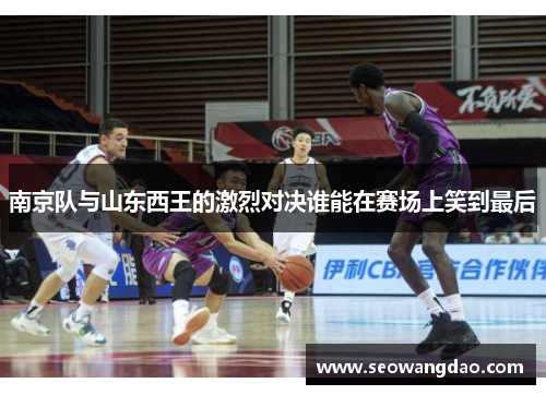 南京队与山东西王的激烈对决谁能在赛场上笑到最后