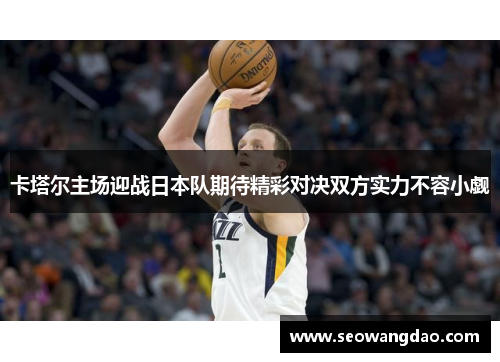 卡塔尔主场迎战日本队期待精彩对决双方实力不容小觑