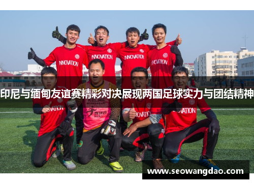 印尼与缅甸友谊赛精彩对决展现两国足球实力与团结精神