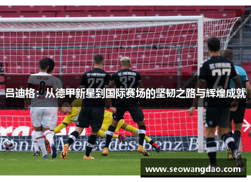 吕迪格：从德甲新星到国际赛场的坚韧之路与辉煌成就
