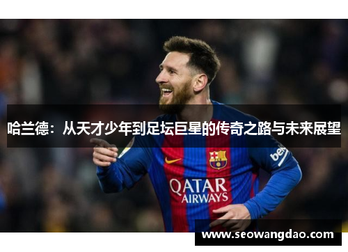 哈兰德：从天才少年到足坛巨星的传奇之路与未来展望