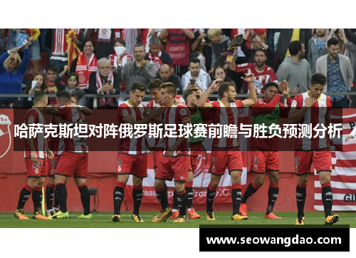 哈萨克斯坦对阵俄罗斯足球赛前瞻与胜负预测分析