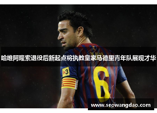 哈维阿隆索退役后新起点将执教皇家马德里青年队展现才华