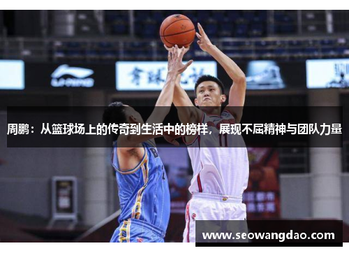 周鹏：从篮球场上的传奇到生活中的榜样，展现不屈精神与团队力量