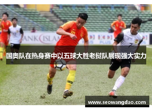 国奥队在热身赛中以五球大胜老挝队展现强大实力