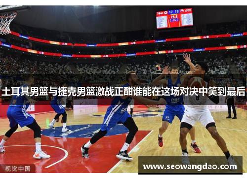 土耳其男篮与捷克男篮激战正酣谁能在这场对决中笑到最后