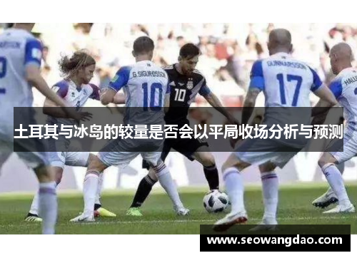 土耳其与冰岛的较量是否会以平局收场分析与预测