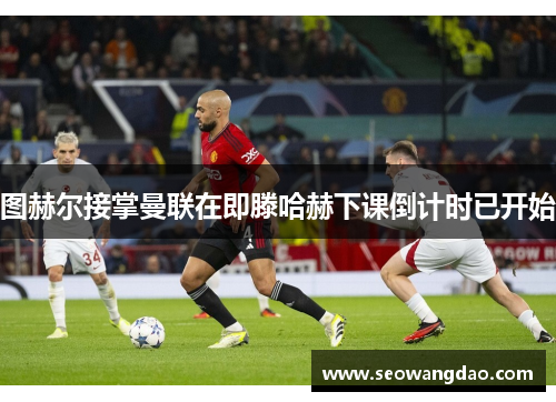 图赫尔接掌曼联在即滕哈赫下课倒计时已开始