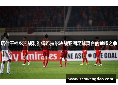 塔什干棉农迎战利雅得希拉尔决战亚洲足球舞台的荣耀之争