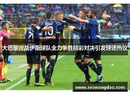 大巴黎迎战伊斯球队全力争胜精彩对决引发球迷热议