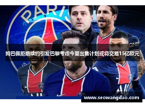 姆巴佩拒绝续约引发巴黎考虑今夏出售计划或将交易15亿欧元