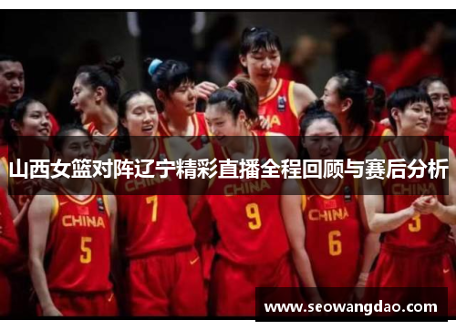 山西女篮对阵辽宁精彩直播全程回顾与赛后分析