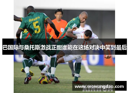 巴国际与桑托斯激战正酣谁能在这场对决中笑到最后