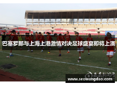 巴塞罗那与上海上港激情对决足球盛宴即将上演