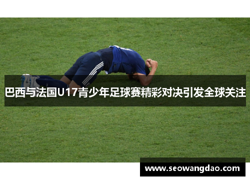 巴西与法国U17青少年足球赛精彩对决引发全球关注