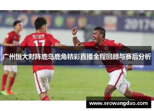 广州恒大对阵鹿岛鹿角精彩直播全程回顾与赛后分析