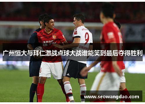 广州恒大与拜仁激战点球大战谁能笑到最后夺得胜利