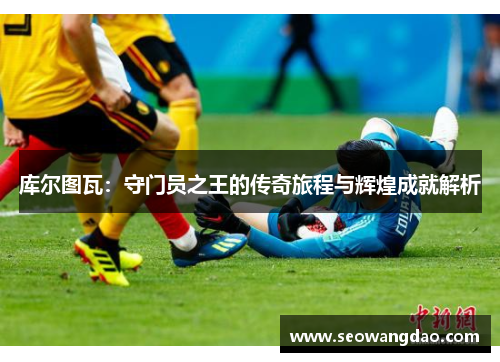 库尔图瓦：守门员之王的传奇旅程与辉煌成就解析