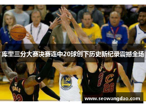 库里三分大赛决赛连中20球创下历史新纪录震撼全场