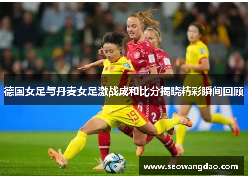 德国女足与丹麦女足激战成和比分揭晓精彩瞬间回顾