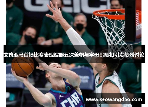 文班亚马首场比赛表现耀眼五次盖帽与字母哥隔扣引发热烈讨论