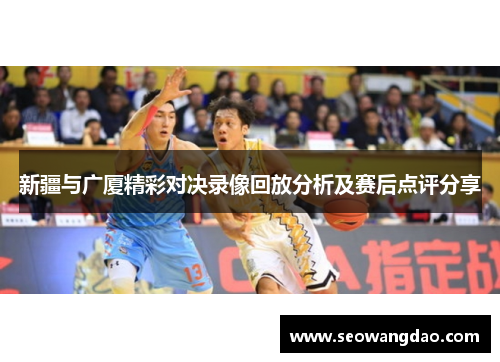 新疆与广厦精彩对决录像回放分析及赛后点评分享